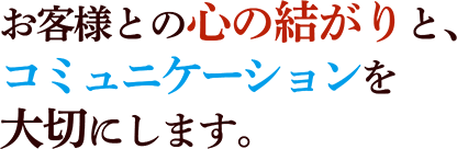 お客様との心の結がりと、コミュニケーションを大切にします。